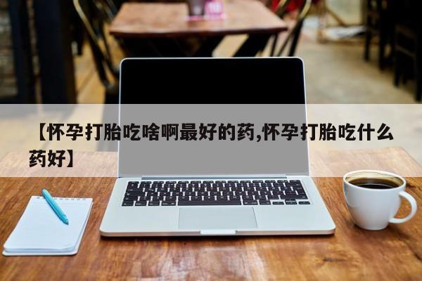 堕胎药购买【怀孕打胎吃啥啊最好的药,怀孕打胎吃什么药好】
