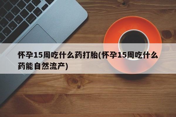 堕胎药购买怀孕15周吃什么药打胎(怀孕15周吃什么药能自然流产)