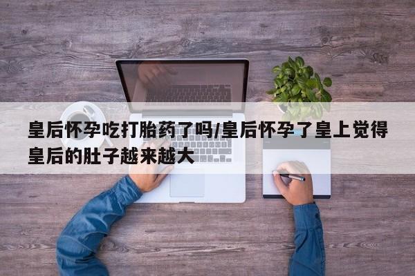 堕胎药购买皇后怀孕吃打胎药了吗/皇后怀孕了皇上觉得皇后的肚子越来越大