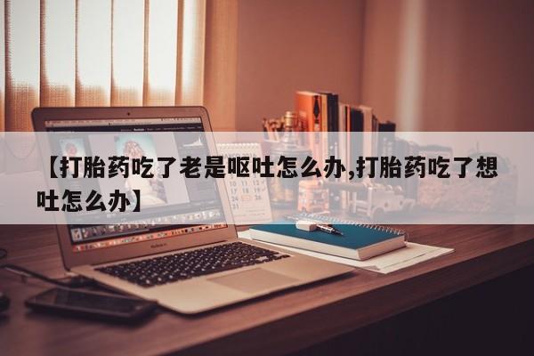 堕胎药购买【打胎药吃了老是呕吐怎么办,打胎药吃了想吐怎么办】