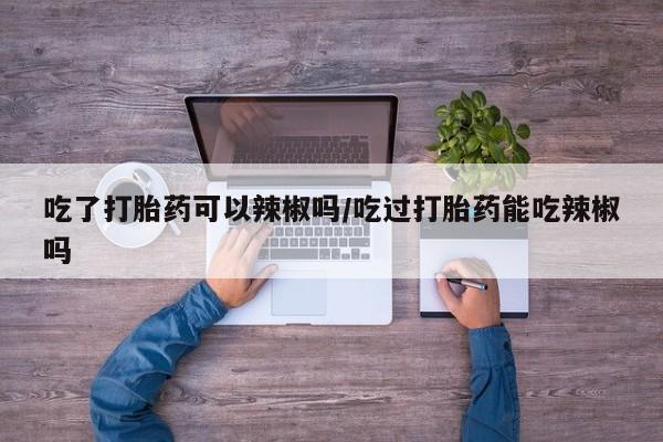 堕胎药购买吃了打胎药可以辣椒吗/吃过打胎药能吃辣椒吗