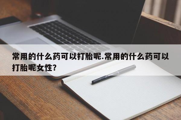 堕胎药购买常用的什么药可以打胎呢.常用的什么药可以打胎呢女性？
