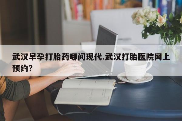 堕胎药购买武汉早孕打胎药哪问现代.武汉打胎医院网上预约？