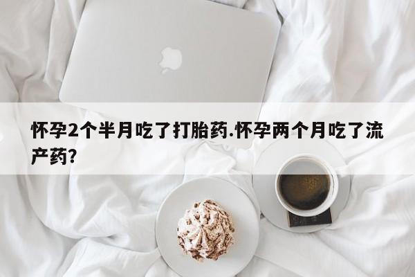 堕胎药购买怀孕2个半月吃了打胎药.怀孕两个月吃了流产药？
