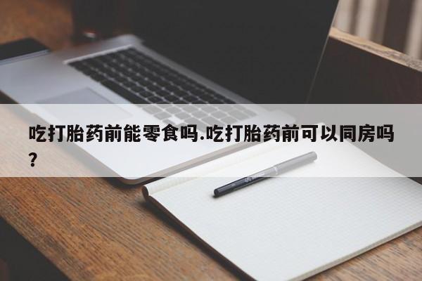 堕胎药购买吃打胎药前能零食吗.吃打胎药前可以同房吗？