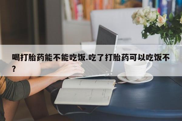 堕胎药购买喝打胎药能不能吃饭.吃了打胎药可以吃饭不？
