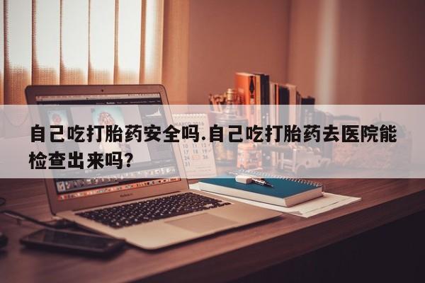 堕胎药购买自己吃打胎药安全吗.自己吃打胎药去医院能检查出来吗？