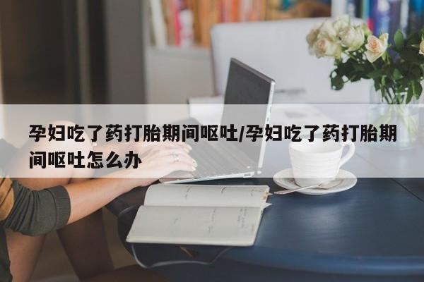 堕胎药购买孕妇吃了药打胎期间呕吐/孕妇吃了药打胎期间呕吐怎么办