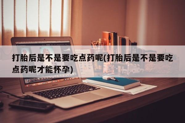堕胎药购买打胎后是不是要吃点药呢(打胎后是不是要吃点药呢才能怀孕)