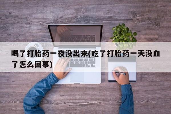 堕胎药购买喝了打胎药一夜没出来(吃了打胎药一天没血了怎么回事)
