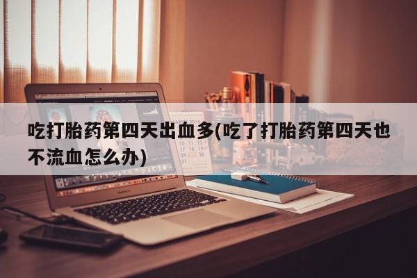 堕胎药购买吃打胎药第四天出血多(吃了打胎药第四天也不流血怎么办)