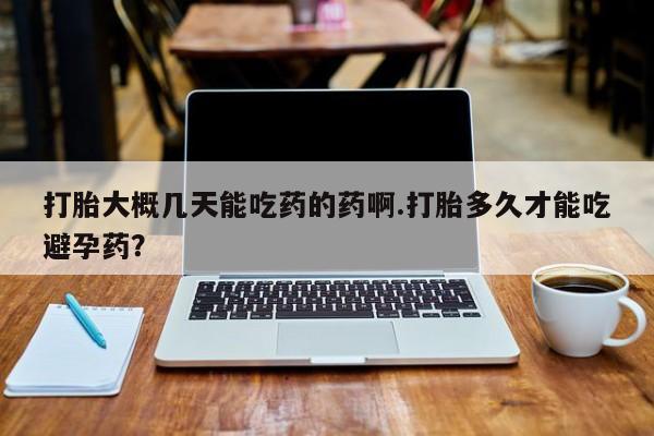 堕胎药购买打胎大概几天能吃药的药啊.打胎多久才能吃避孕药？