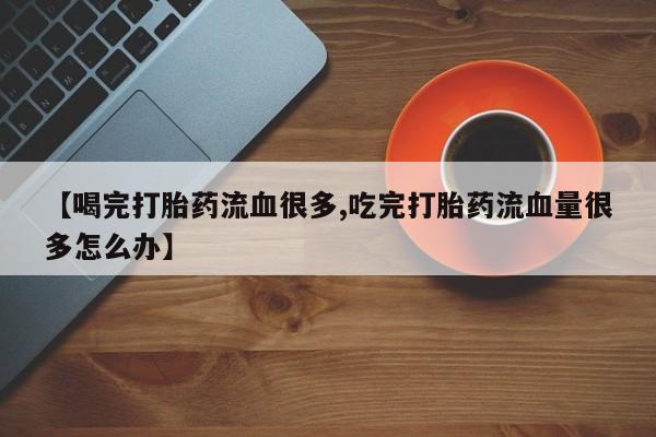 堕胎药购买【喝完打胎药流血很多,吃完打胎药流血量很多怎么办】