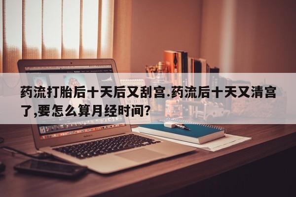 堕胎药购买药流打胎后十天后又刮宫.药流后十天又清宫了,要怎么算月经时间？