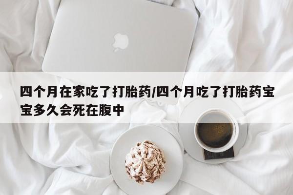 堕胎药购买四个月在家吃了打胎药/四个月吃了打胎药宝宝多久会死在腹中