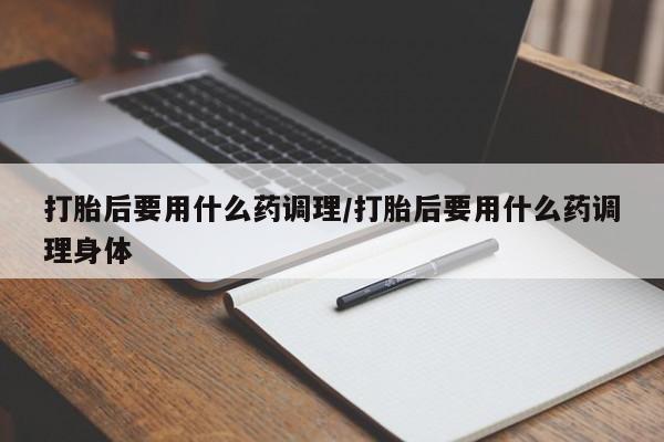 堕胎药购买打胎后要用什么药调理/打胎后要用什么药调理身体