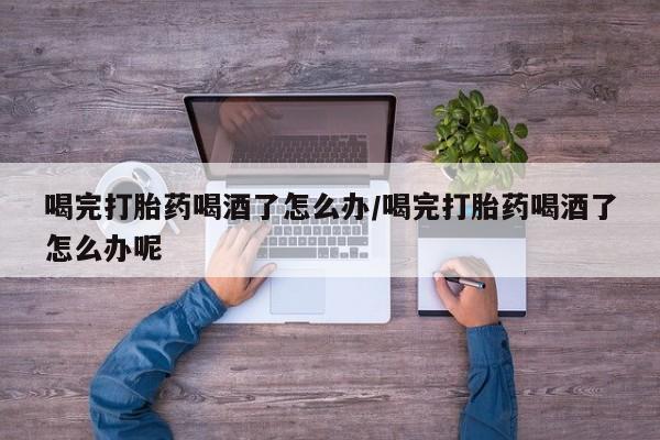堕胎药购买喝完打胎药喝酒了怎么办/喝完打胎药喝酒了怎么办呢