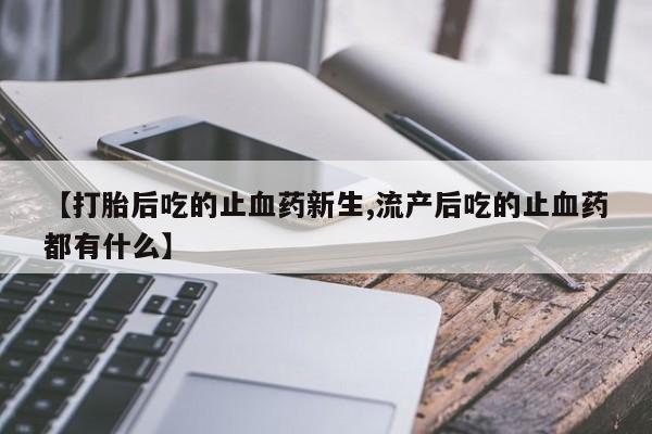 堕胎药购买【打胎后吃的止血药新生,流产后吃的止血药都有什么】