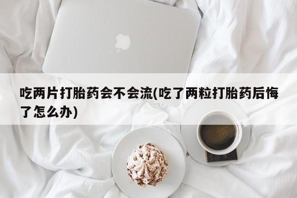 堕胎药购买吃两片打胎药会不会流(吃了两粒打胎药后悔了怎么办)