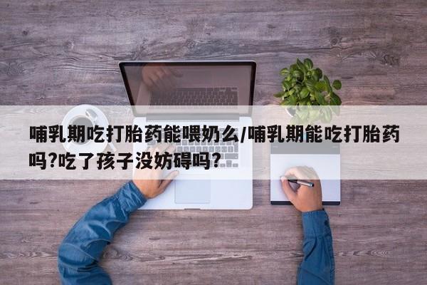 堕胎药购买哺乳期吃打胎药能喂奶么/哺乳期能吃打胎药吗?吃了孩子没妨碍吗?