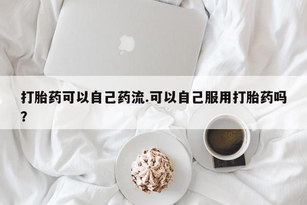 堕胎药购买打胎药可以自己药流.可以自己服用打胎药吗?