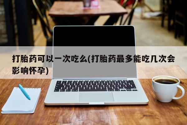 堕胎药购买打胎药可以一次吃么(打胎药最多能吃几次会影响怀孕)