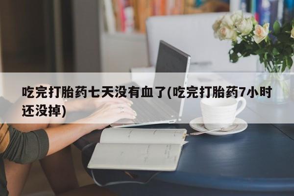 堕胎药购买吃完打胎药七天没有血了(吃完打胎药7小时还没掉)