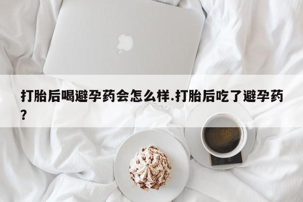 堕胎药购买打胎后喝避孕药会怎么样.打胎后吃了避孕药？