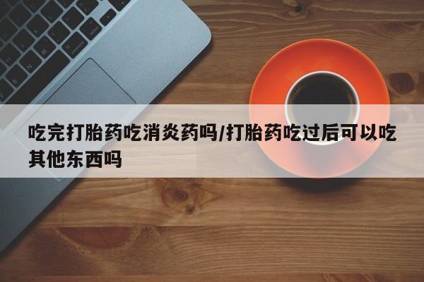 堕胎药购买吃完打胎药吃消炎药吗/打胎药吃过后可以吃其他东西吗