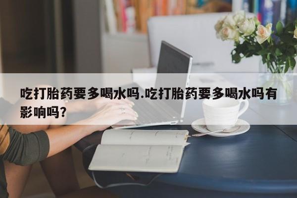 堕胎药购买吃打胎药要多喝水吗.吃打胎药要多喝水吗有影响吗？